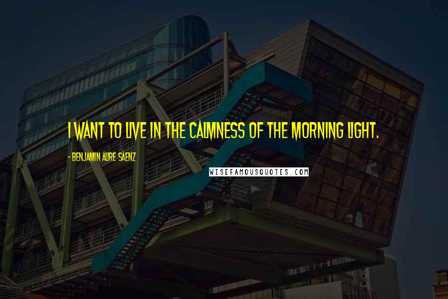 Benjamin Alire Saenz Quotes: I want to live in the calmness of the morning light.