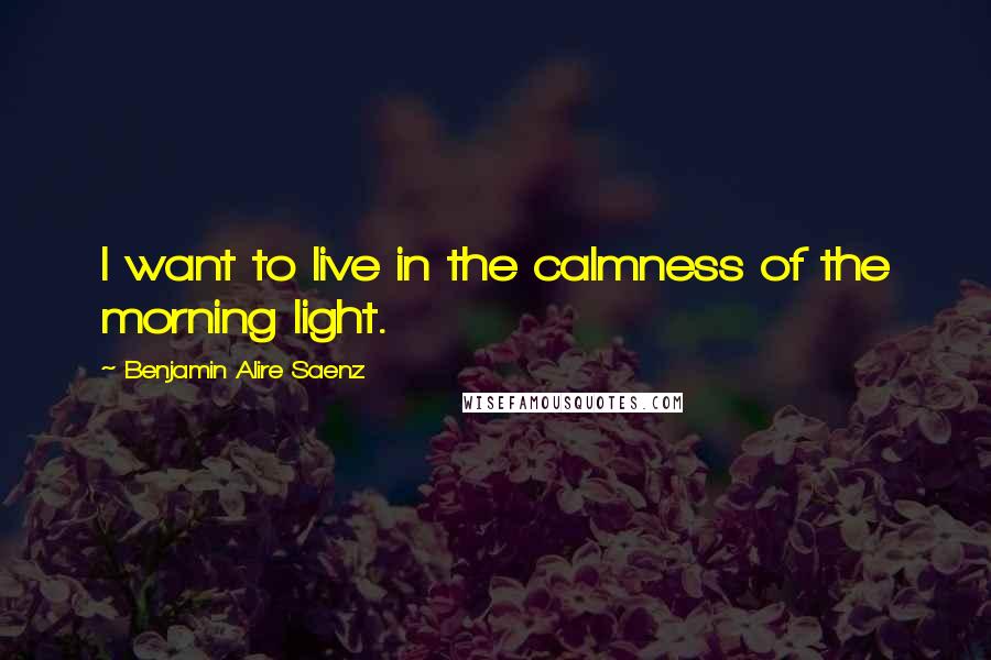 Benjamin Alire Saenz Quotes: I want to live in the calmness of the morning light.