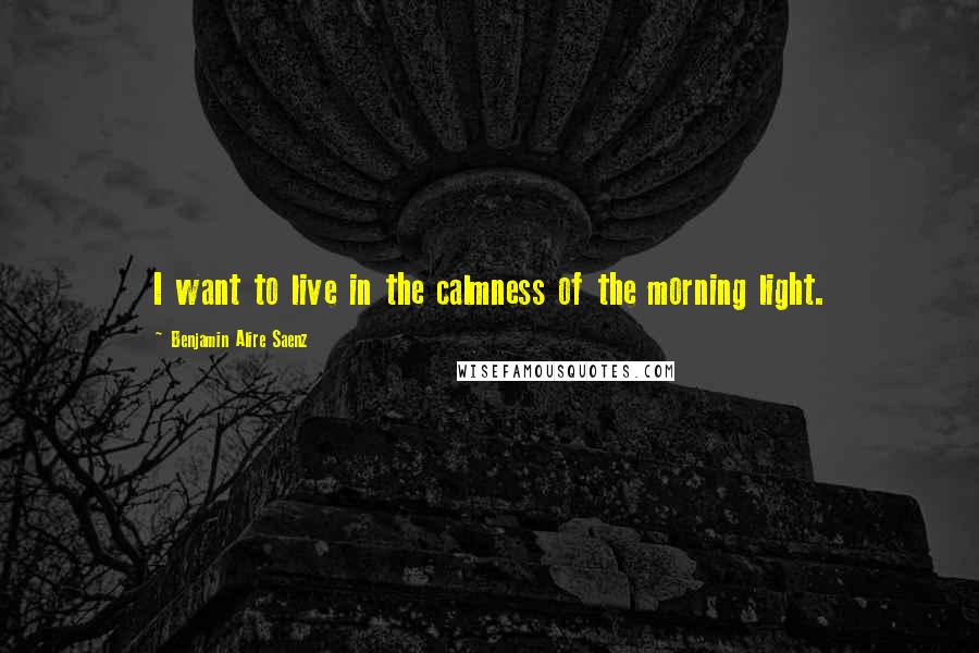 Benjamin Alire Saenz Quotes: I want to live in the calmness of the morning light.