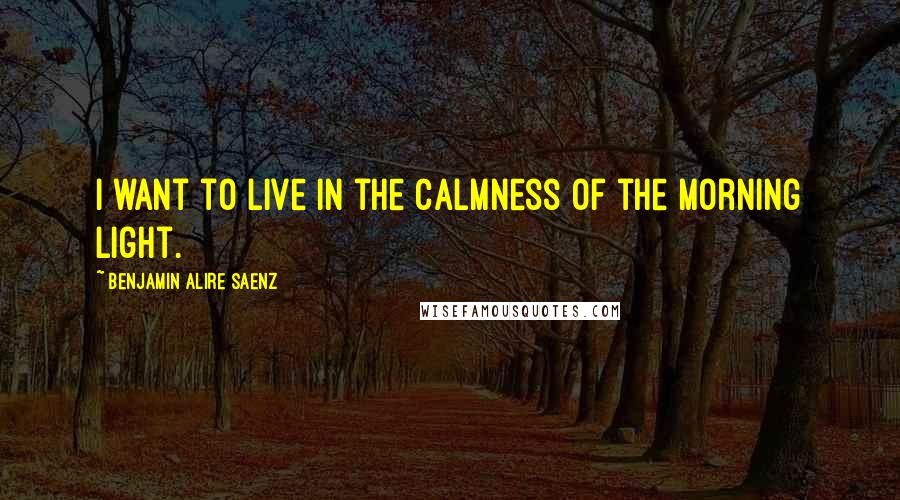 Benjamin Alire Saenz Quotes: I want to live in the calmness of the morning light.