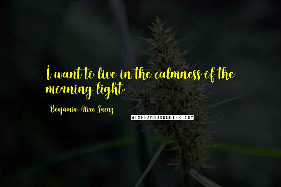 Benjamin Alire Saenz Quotes: I want to live in the calmness of the morning light.