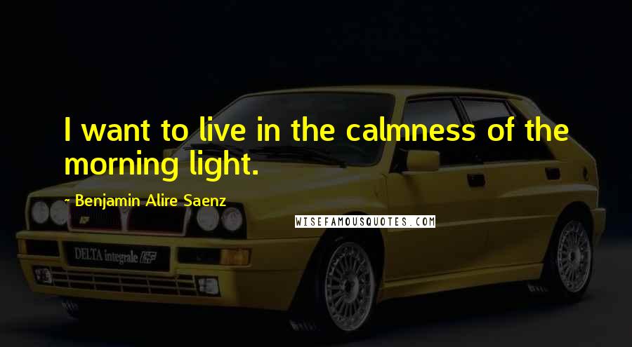 Benjamin Alire Saenz Quotes: I want to live in the calmness of the morning light.