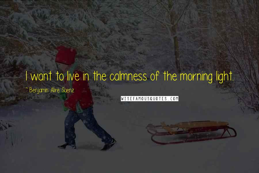 Benjamin Alire Saenz Quotes: I want to live in the calmness of the morning light.