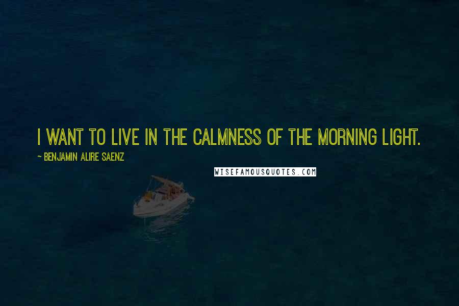 Benjamin Alire Saenz Quotes: I want to live in the calmness of the morning light.