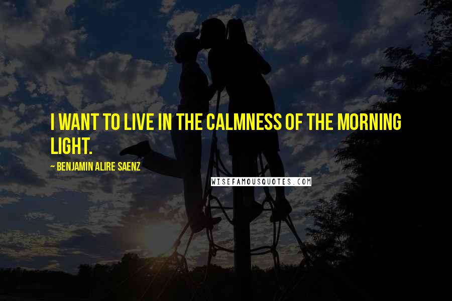 Benjamin Alire Saenz Quotes: I want to live in the calmness of the morning light.