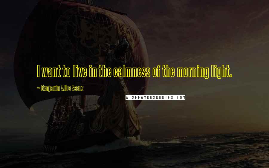 Benjamin Alire Saenz Quotes: I want to live in the calmness of the morning light.