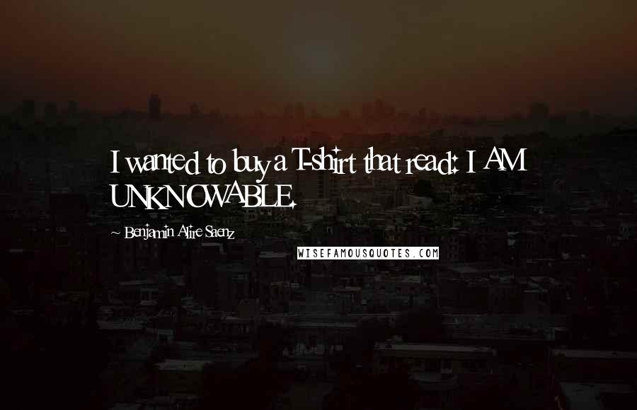 Benjamin Alire Saenz Quotes: I wanted to buy a T-shirt that read: I AM UNKNOWABLE.