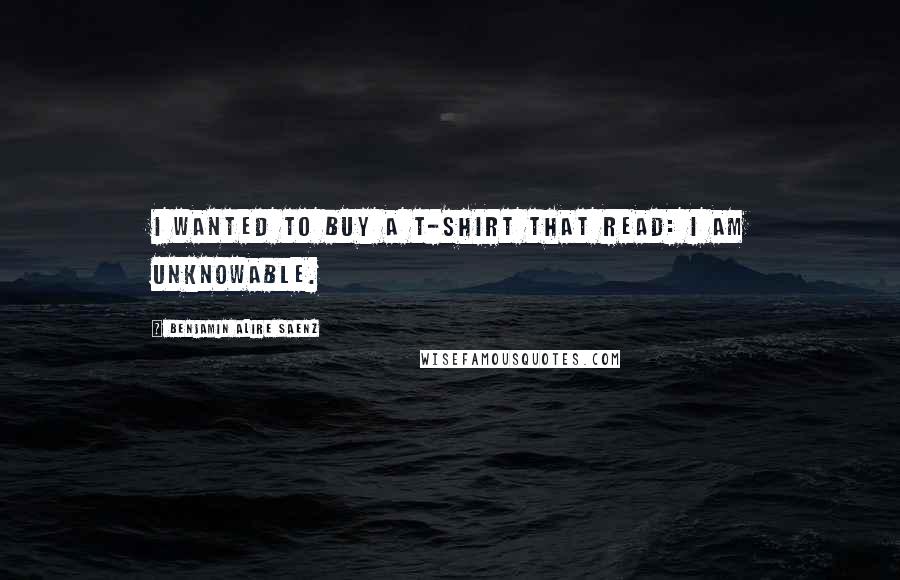 Benjamin Alire Saenz Quotes: I wanted to buy a T-shirt that read: I AM UNKNOWABLE.