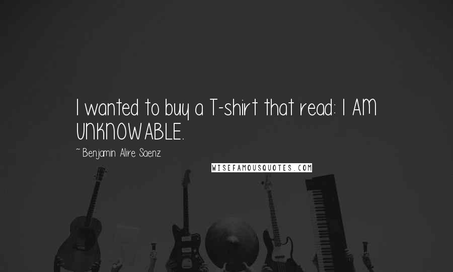Benjamin Alire Saenz Quotes: I wanted to buy a T-shirt that read: I AM UNKNOWABLE.