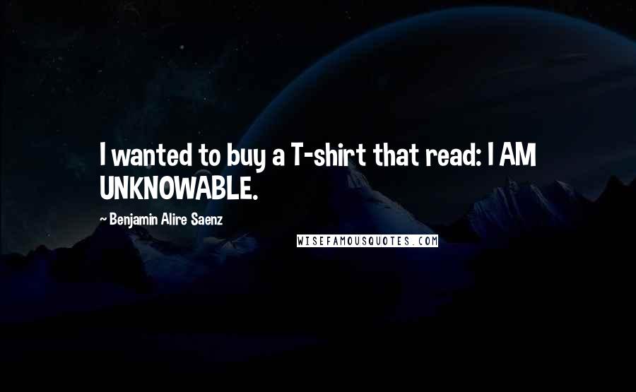 Benjamin Alire Saenz Quotes: I wanted to buy a T-shirt that read: I AM UNKNOWABLE.