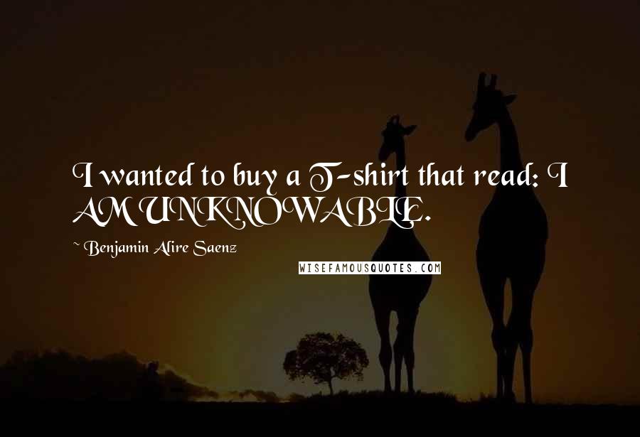 Benjamin Alire Saenz Quotes: I wanted to buy a T-shirt that read: I AM UNKNOWABLE.