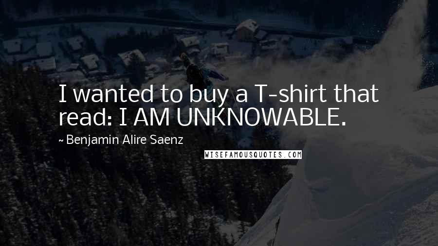 Benjamin Alire Saenz Quotes: I wanted to buy a T-shirt that read: I AM UNKNOWABLE.