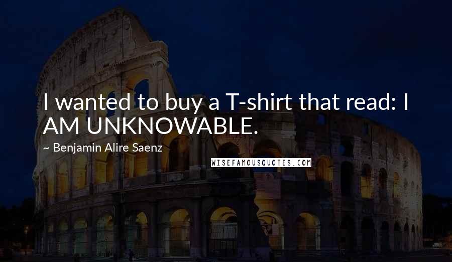 Benjamin Alire Saenz Quotes: I wanted to buy a T-shirt that read: I AM UNKNOWABLE.