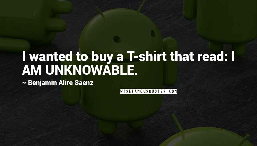 Benjamin Alire Saenz Quotes: I wanted to buy a T-shirt that read: I AM UNKNOWABLE.