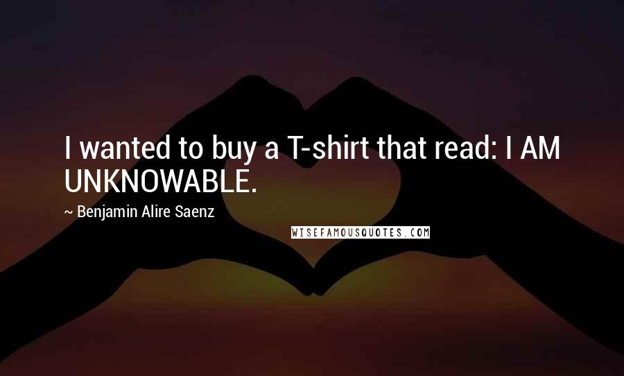 Benjamin Alire Saenz Quotes: I wanted to buy a T-shirt that read: I AM UNKNOWABLE.