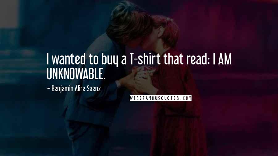 Benjamin Alire Saenz Quotes: I wanted to buy a T-shirt that read: I AM UNKNOWABLE.