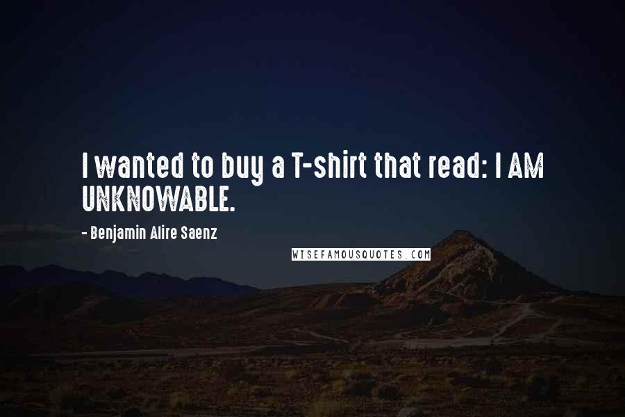 Benjamin Alire Saenz Quotes: I wanted to buy a T-shirt that read: I AM UNKNOWABLE.