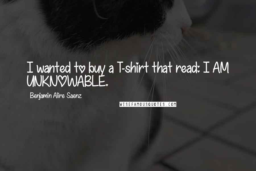 Benjamin Alire Saenz Quotes: I wanted to buy a T-shirt that read: I AM UNKNOWABLE.