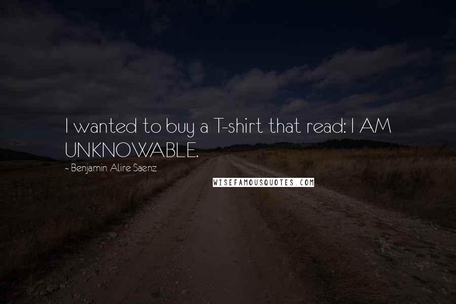 Benjamin Alire Saenz Quotes: I wanted to buy a T-shirt that read: I AM UNKNOWABLE.