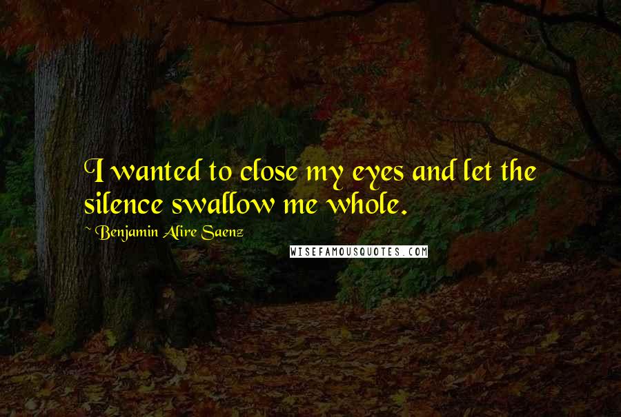 Benjamin Alire Saenz Quotes: I wanted to close my eyes and let the silence swallow me whole.