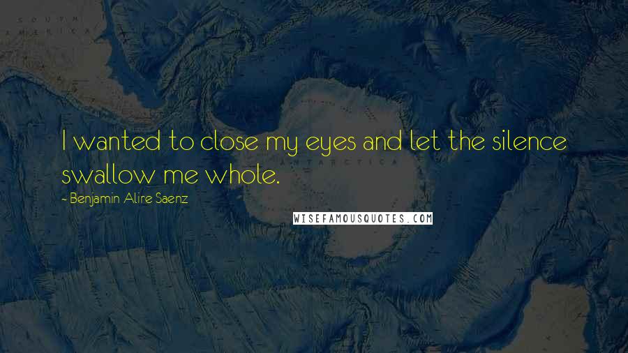 Benjamin Alire Saenz Quotes: I wanted to close my eyes and let the silence swallow me whole.