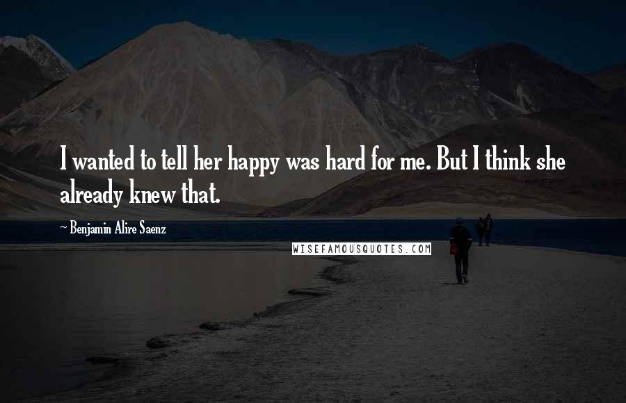 Benjamin Alire Saenz Quotes: I wanted to tell her happy was hard for me. But I think she already knew that.