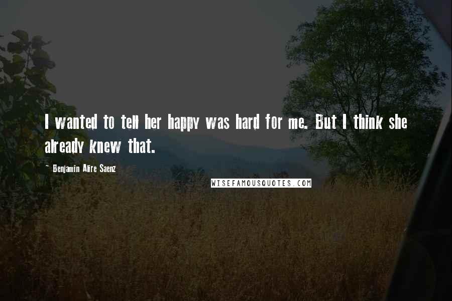 Benjamin Alire Saenz Quotes: I wanted to tell her happy was hard for me. But I think she already knew that.