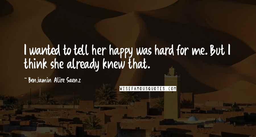 Benjamin Alire Saenz Quotes: I wanted to tell her happy was hard for me. But I think she already knew that.