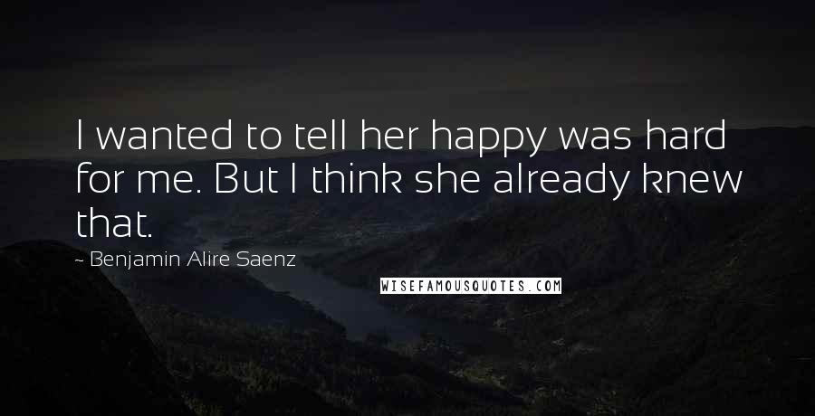 Benjamin Alire Saenz Quotes: I wanted to tell her happy was hard for me. But I think she already knew that.