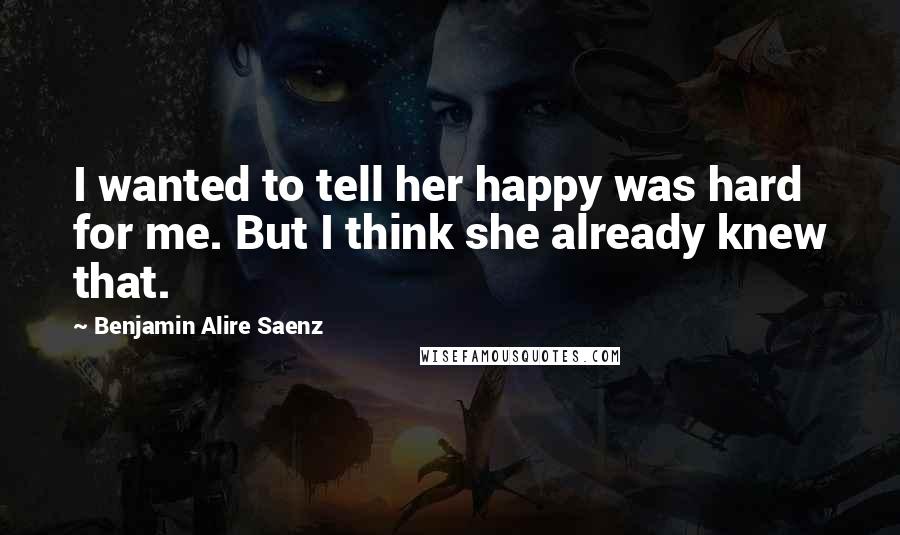 Benjamin Alire Saenz Quotes: I wanted to tell her happy was hard for me. But I think she already knew that.