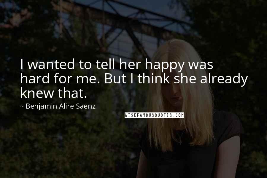 Benjamin Alire Saenz Quotes: I wanted to tell her happy was hard for me. But I think she already knew that.