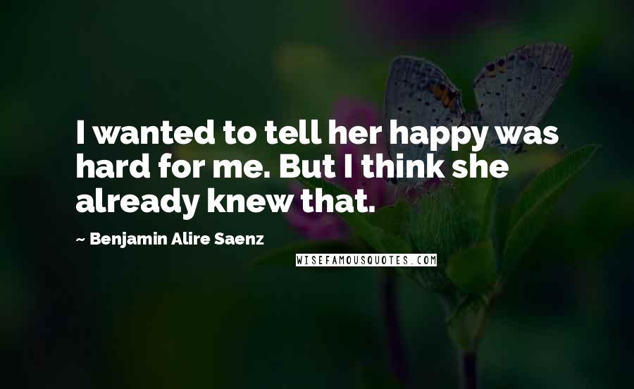 Benjamin Alire Saenz Quotes: I wanted to tell her happy was hard for me. But I think she already knew that.