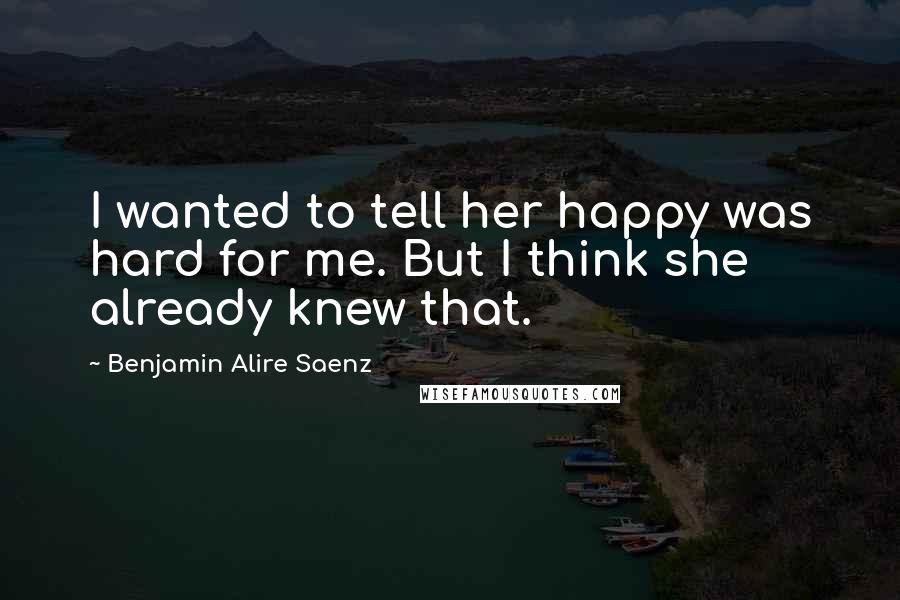 Benjamin Alire Saenz Quotes: I wanted to tell her happy was hard for me. But I think she already knew that.