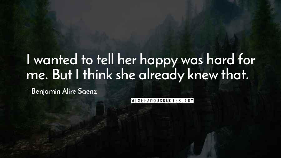 Benjamin Alire Saenz Quotes: I wanted to tell her happy was hard for me. But I think she already knew that.