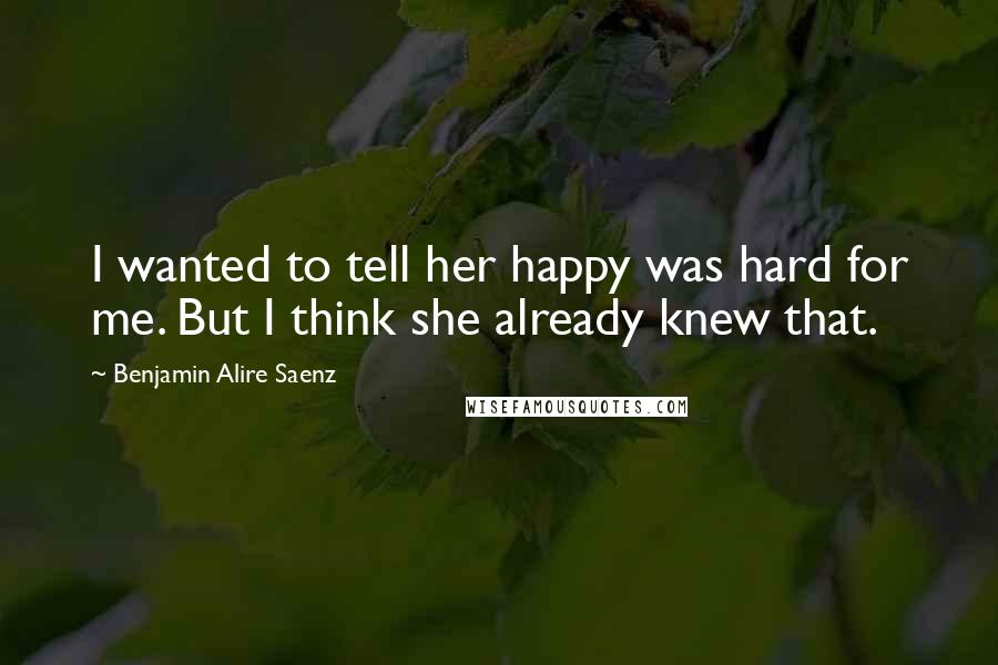 Benjamin Alire Saenz Quotes: I wanted to tell her happy was hard for me. But I think she already knew that.