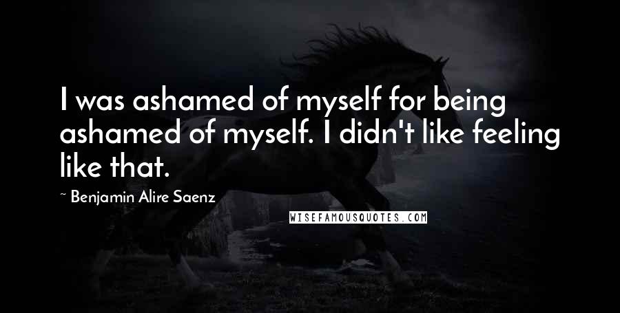 Benjamin Alire Saenz Quotes: I was ashamed of myself for being ashamed of myself. I didn't like feeling like that.
