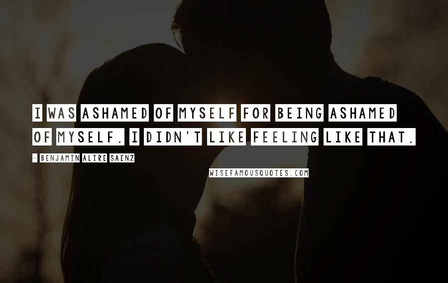 Benjamin Alire Saenz Quotes: I was ashamed of myself for being ashamed of myself. I didn't like feeling like that.