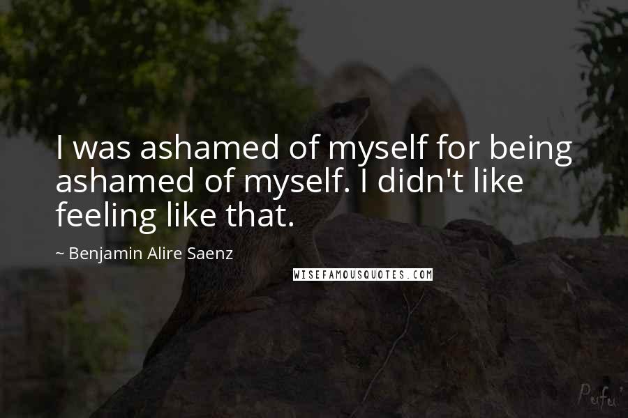 Benjamin Alire Saenz Quotes: I was ashamed of myself for being ashamed of myself. I didn't like feeling like that.