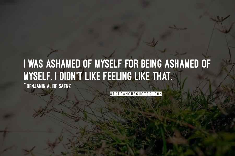 Benjamin Alire Saenz Quotes: I was ashamed of myself for being ashamed of myself. I didn't like feeling like that.