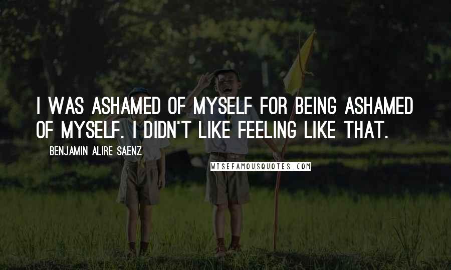 Benjamin Alire Saenz Quotes: I was ashamed of myself for being ashamed of myself. I didn't like feeling like that.
