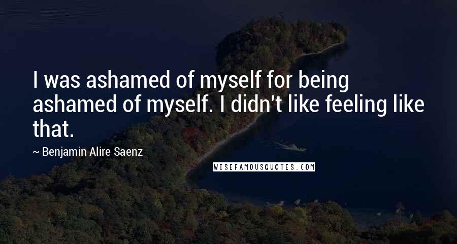 Benjamin Alire Saenz Quotes: I was ashamed of myself for being ashamed of myself. I didn't like feeling like that.