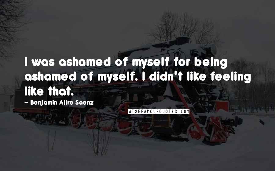 Benjamin Alire Saenz Quotes: I was ashamed of myself for being ashamed of myself. I didn't like feeling like that.