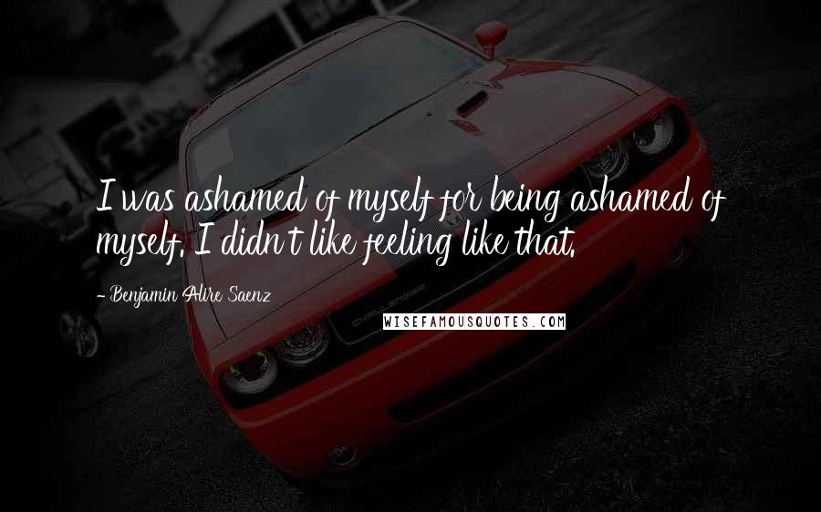 Benjamin Alire Saenz Quotes: I was ashamed of myself for being ashamed of myself. I didn't like feeling like that.
