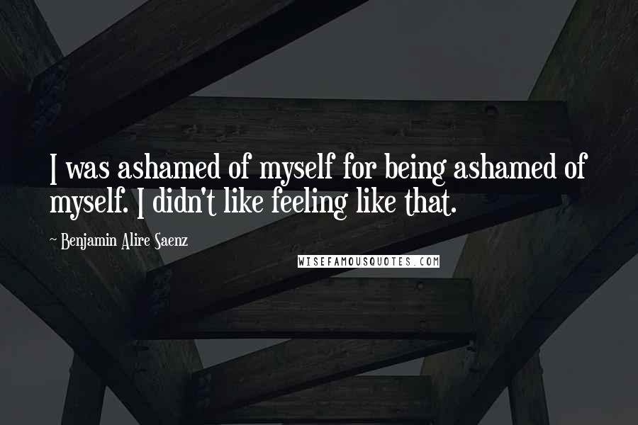 Benjamin Alire Saenz Quotes: I was ashamed of myself for being ashamed of myself. I didn't like feeling like that.
