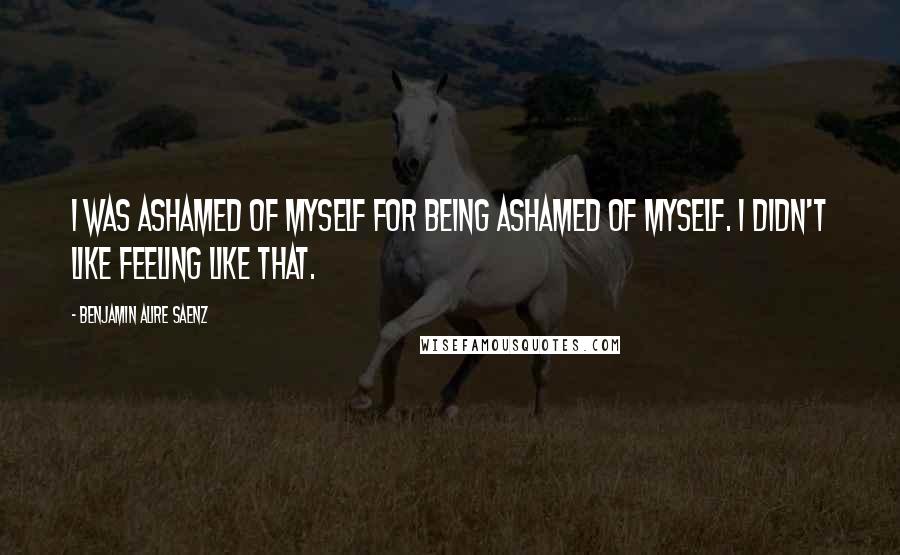 Benjamin Alire Saenz Quotes: I was ashamed of myself for being ashamed of myself. I didn't like feeling like that.