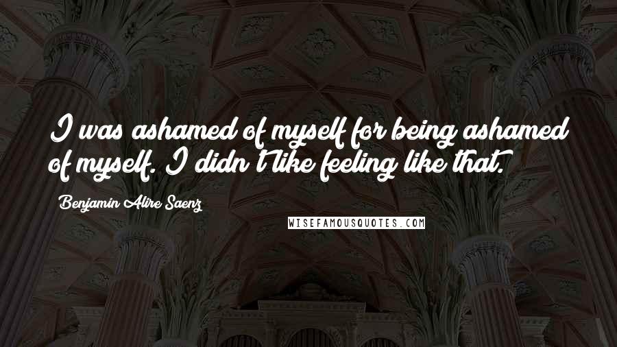 Benjamin Alire Saenz Quotes: I was ashamed of myself for being ashamed of myself. I didn't like feeling like that.