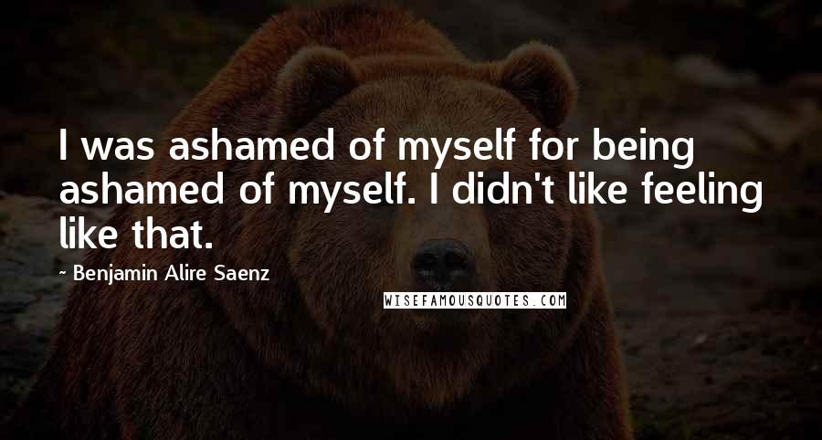 Benjamin Alire Saenz Quotes: I was ashamed of myself for being ashamed of myself. I didn't like feeling like that.