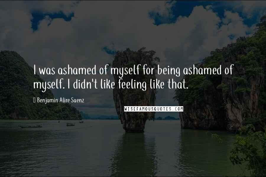 Benjamin Alire Saenz Quotes: I was ashamed of myself for being ashamed of myself. I didn't like feeling like that.