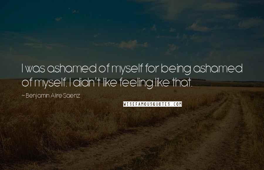 Benjamin Alire Saenz Quotes: I was ashamed of myself for being ashamed of myself. I didn't like feeling like that.