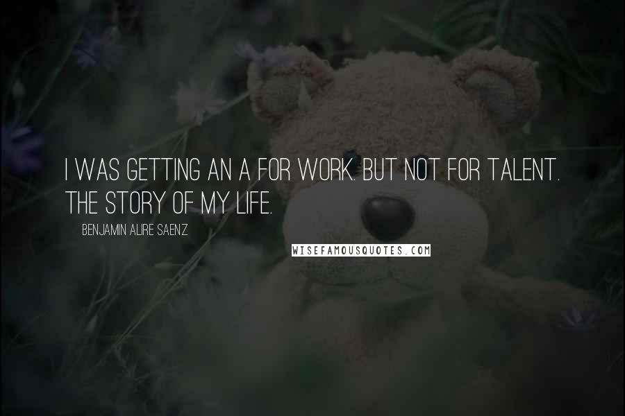 Benjamin Alire Saenz Quotes: I was getting an A for work. But not for talent. The story of my life.